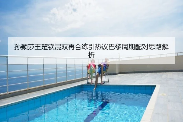 孙颖莎王楚钦混双再合练引热议巴黎周期配对思路解析