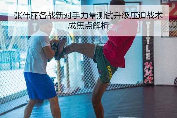 张伟丽备战新对手力量测试升级压迫战术成焦点解析